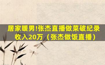 居家暖男!张杰直播做菜破纪录 收入20万（张杰做饭直播）